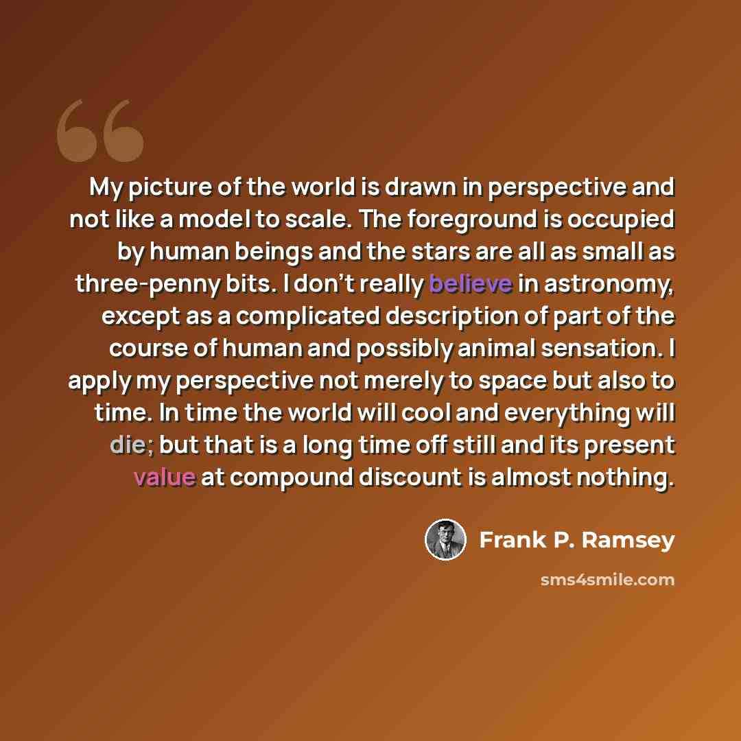 “My picture of the world is drawn in perspective and not like a model to scale. The foreground is occupied by human beings and the stars are all as small as three-penny bits. I don't really believe in astronomy, except as a complicated description of part of the course of human and possibly animal…” quote by Frank P. Ramsey