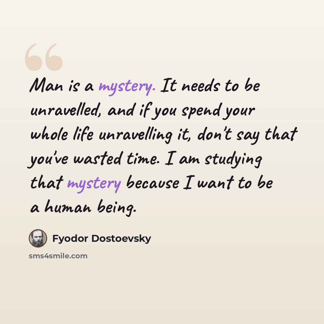 “Man is a mystery. It needs to be unravelled, and if you spend your whole life unravelling it, don't say that you've wasted time. I am studying that mystery because I want to be a human being.” quote by Fyodor Dostoevsky