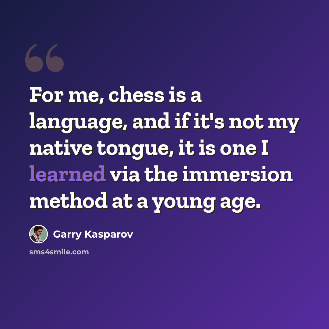 “For me, chess is a language, and if it's not my native tongue, it is one I learned via the immersion method at a young age.” quote by Garry Kasparov