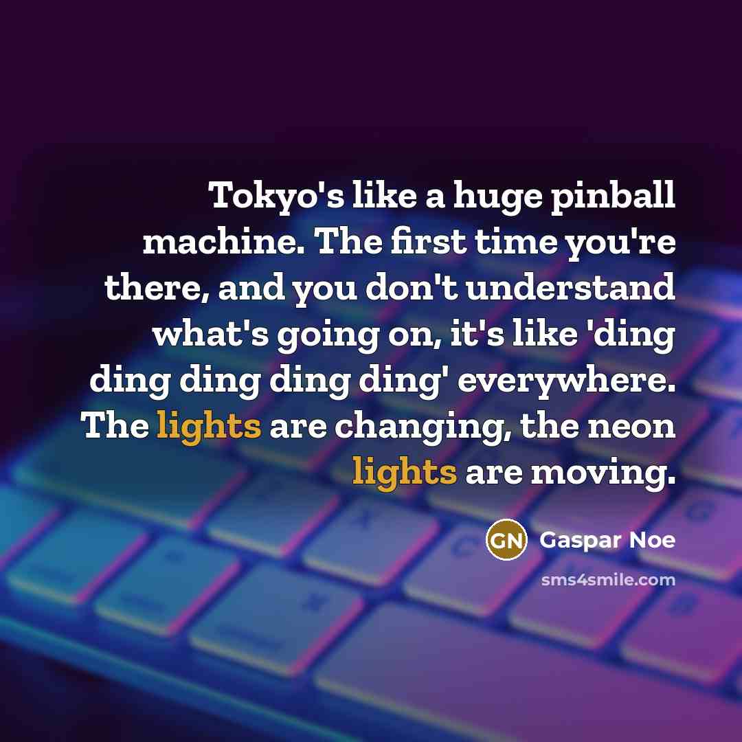 “Tokyo's like a huge pinball machine. The first time you're there, and you don't understand what's going on, it's like 'ding ding ding ding ding' everywhere. The lights are changing, the neon lights are moving.” quote by Gaspar Noe