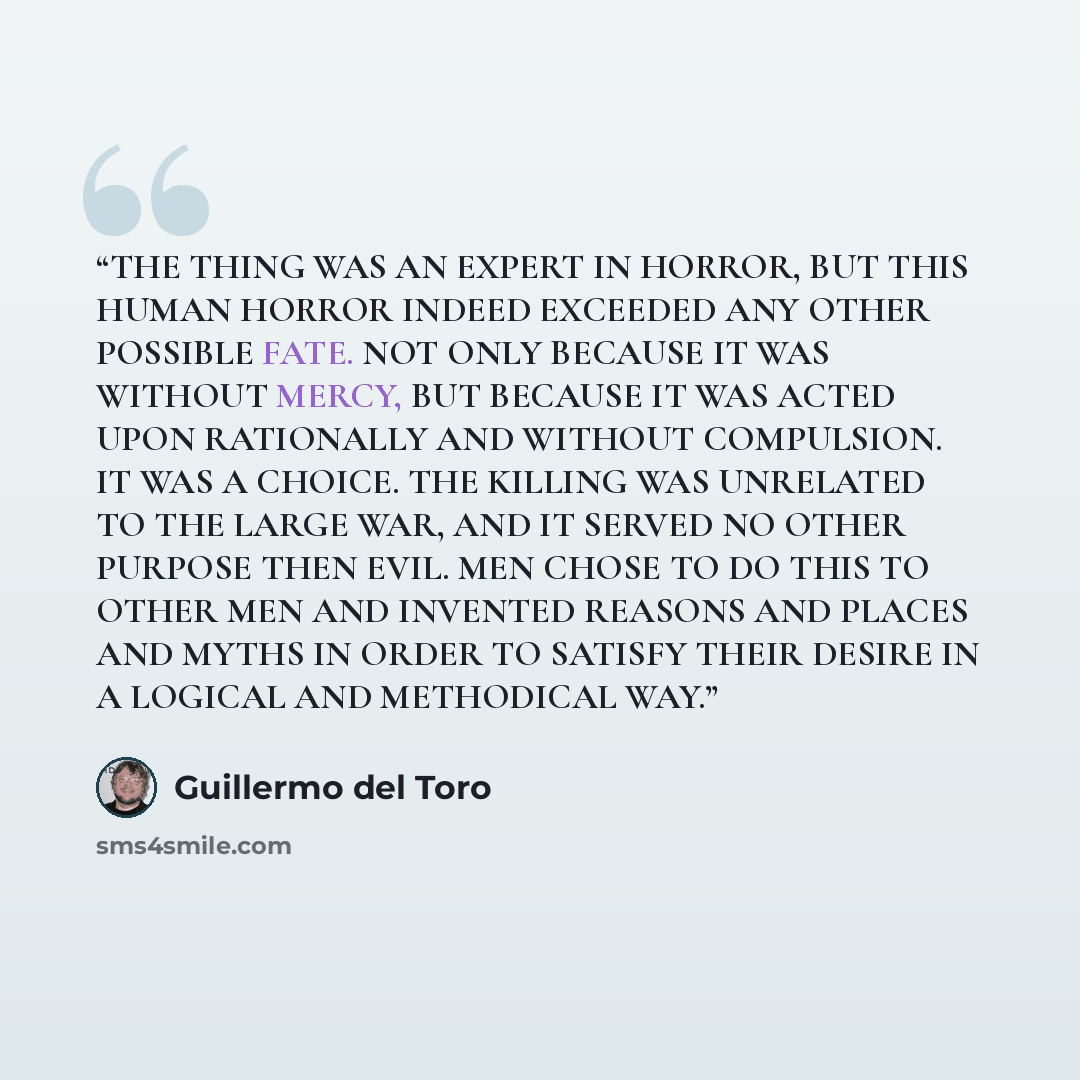 “THE THING WAS AN EXPERT IN HORROR, BUT THIS HUMAN HORROR INDEED EXCEEDED ANY OTHER POSSIBLE FATE. NOT ONLY BECAUSE IT WAS WITHOUT MERCY, BUT BECAUSE IT WAS ACTED UPON RATIONALLY AND WITHOUT COMPULSION. IT WAS A CHOICE. THE KILLING WAS UNRELATED TO THE LARGE WAR, AND IT SERVED NO OTHER PURPOSE THEN…” quote by guillermo del toro