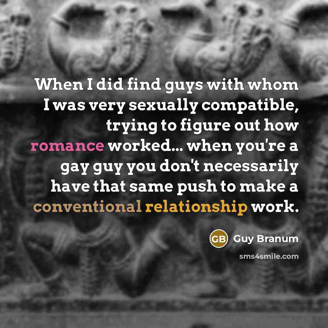 “When I did find guys with whom I was very sexually compatible, trying to figure out how romance worked... when you're a gay guy you don't necessarily have that same push to make a conventional relationship work.” quote by Guy Branum