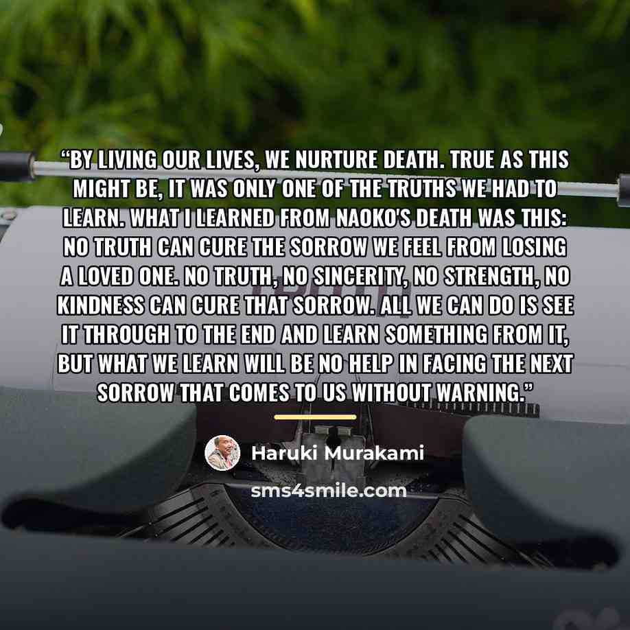 “By living our lives, we nurture death. True as this might be, it was only one of the truths we had to learn. What I learned from Naoko's death was this: no truth can cure the sorrow we feel from losing a loved one. No truth, no sincerity, no strength, no kindness can cure that sorrow. All we can…” quote by haruki murakami