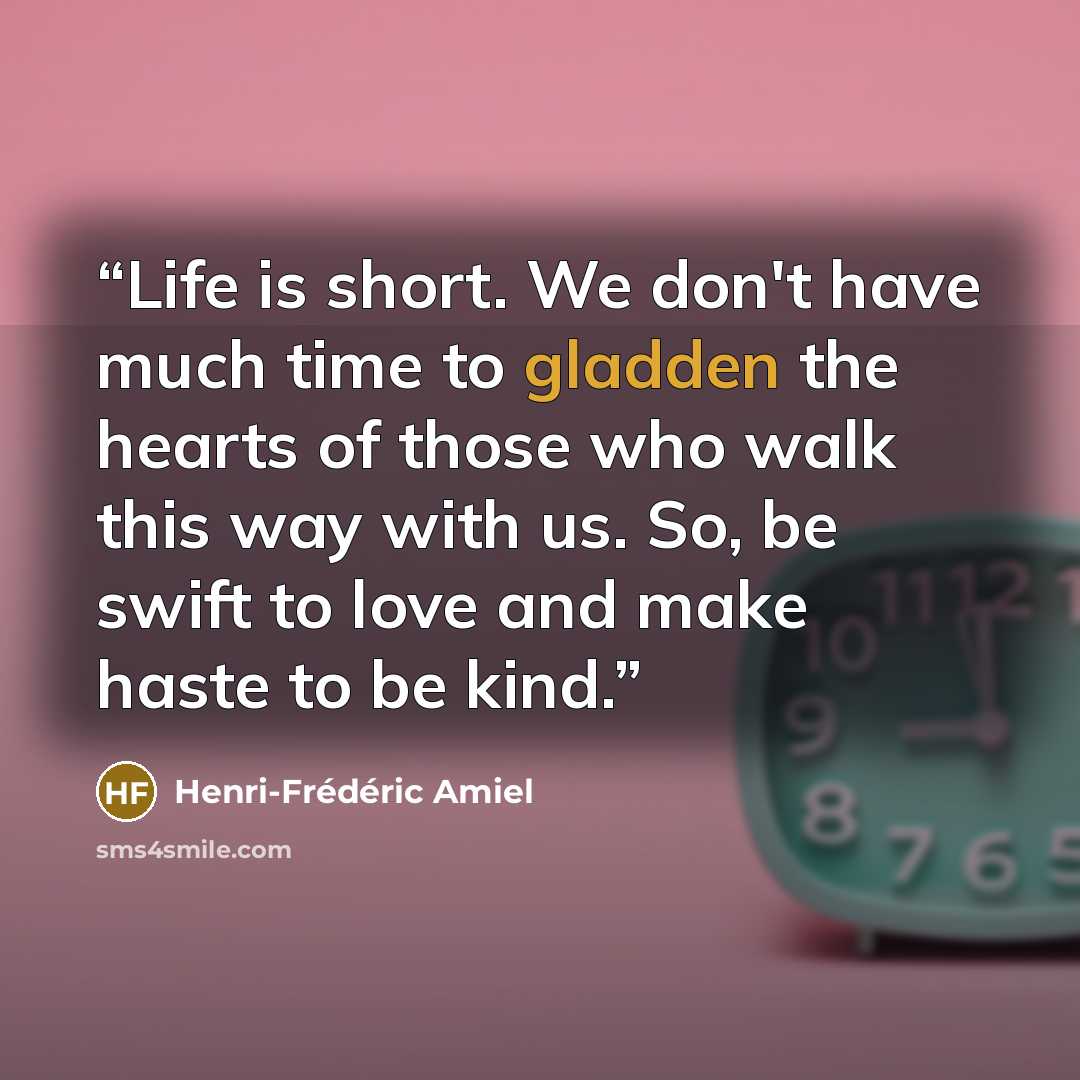 “Life is short. We don't have much time to gladden the hearts of those who walk this way with us. So, be swift to love and make haste to be kind.” quote by Henri-Frédéric Amiel