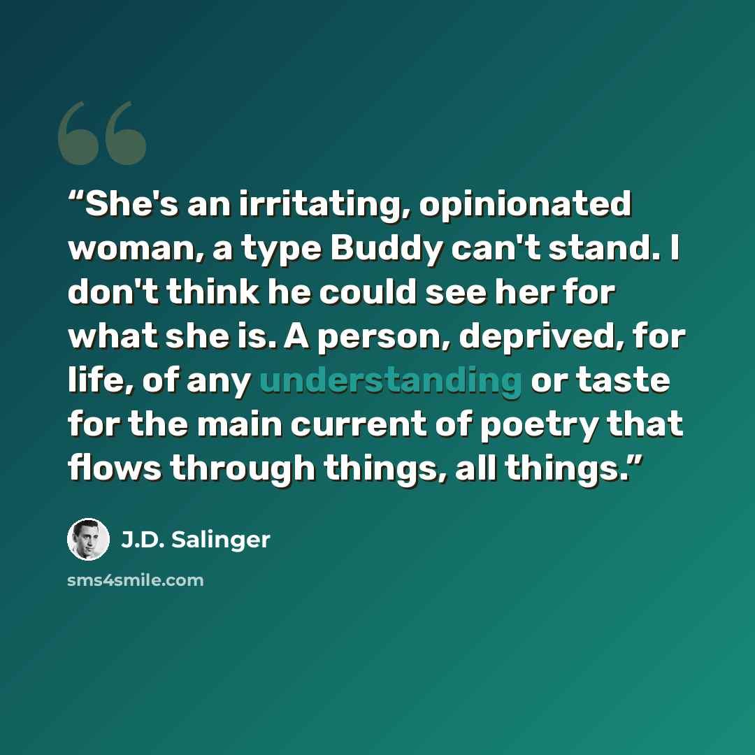 “She's an irritating, opinionated woman, a type Buddy can't stand. I don't think he could see her for what she is. A person, deprived, for life, of any understanding or taste for the main current of poetry that flows through things, all things.” quote by J.D. Salinger