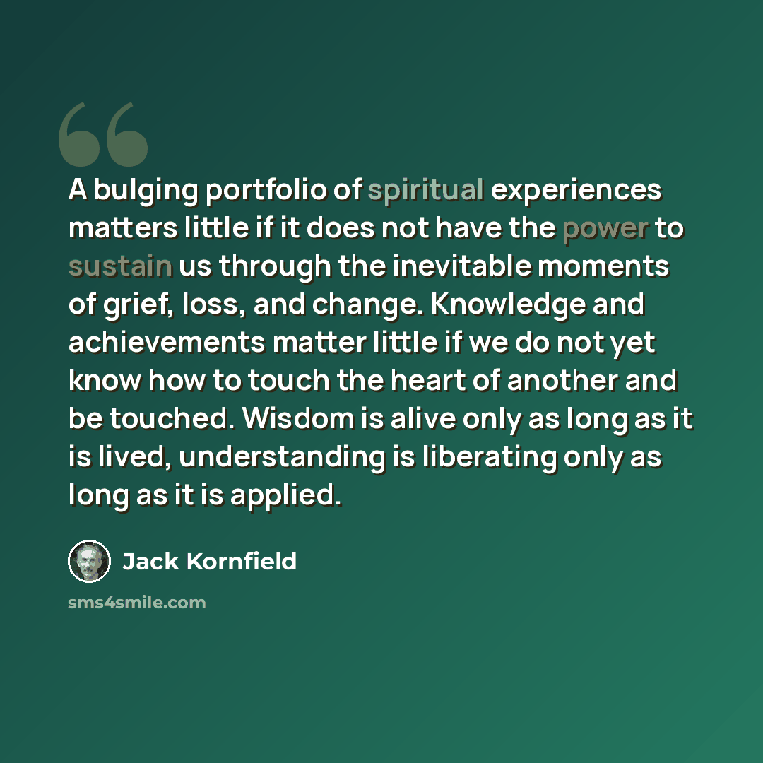 “A bulging portfolio of spiritual experiences matters little if it does not have the power to sustain us through the inevitable moments of grief, loss, and change. Knowledge and achievements matter little if we do not yet know how to touch the heart of another and be touched. Wisdom is alive only…” quote by Jack Kornfield