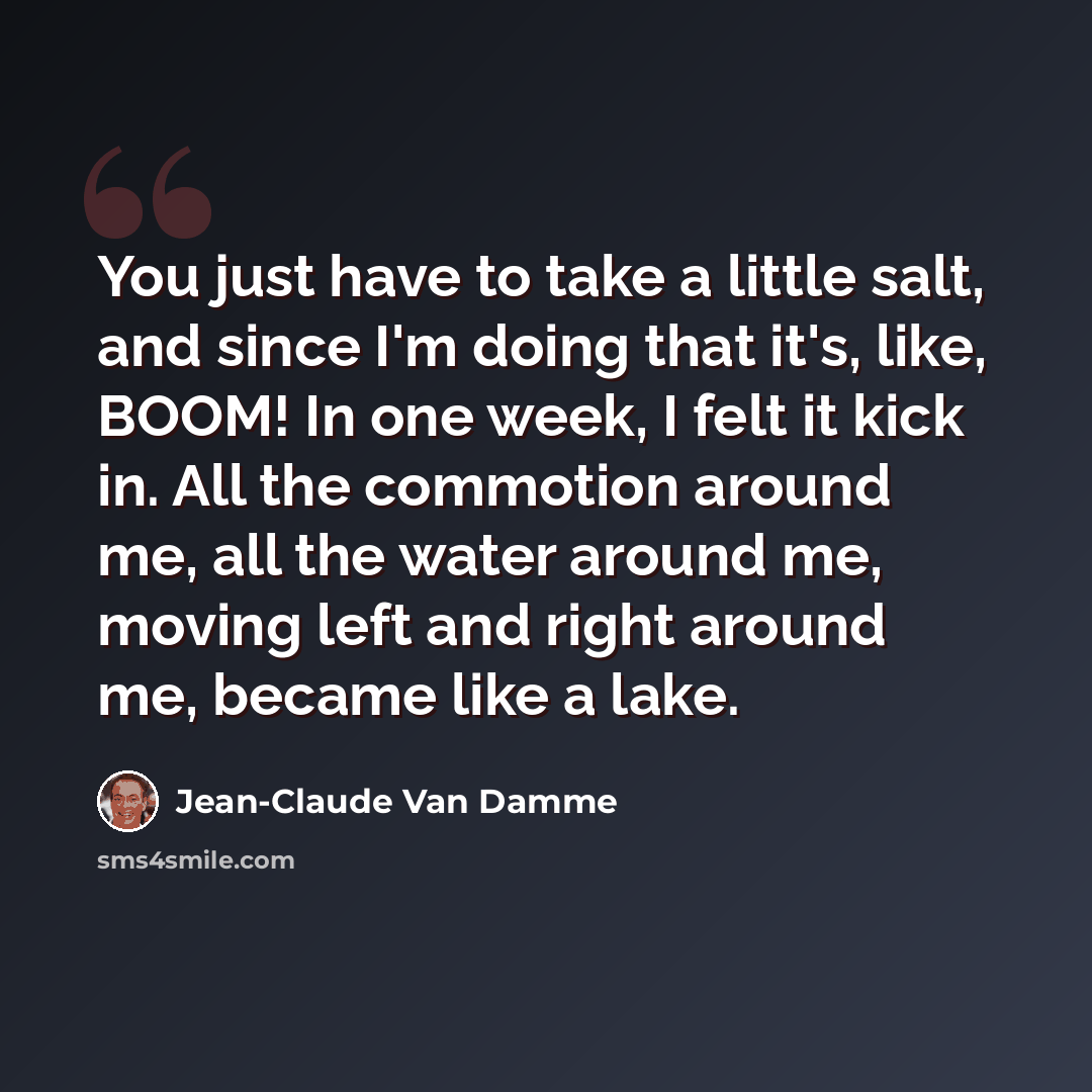“You just have to take a little salt, and since I'm doing that it's, like, BOOM! In one week, I felt it kick in. All the commotion around me, all the water around me, moving left and right around me, became like a lake.” quote by Jean-Claude Van Damme