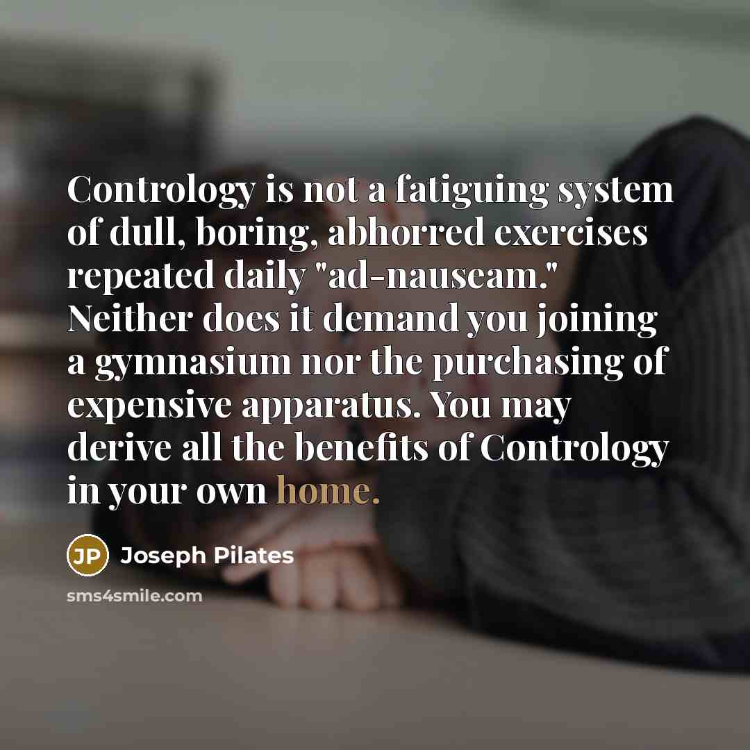 “Contrology is not a fatiguing system of dull, boring, abhorred exercises repeated daily "ad-nauseam." Neither does it demand you joining a gymnasium nor the purchasing of expensive apparatus. You may derive all the benefits of Contrology in your own home.” quote by Joseph Pilates