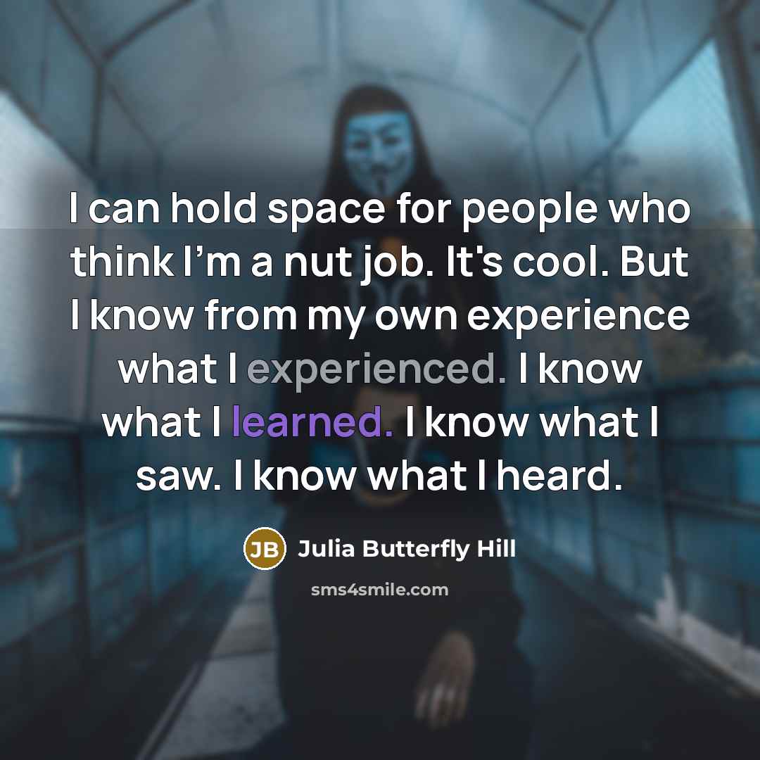 “I can hold space for people who think I'm a nut job. It's cool. But I know from my own experience what I experienced. I know what I learned. I know what I saw. I know what I heard.” quote by Julia Butterfly Hill