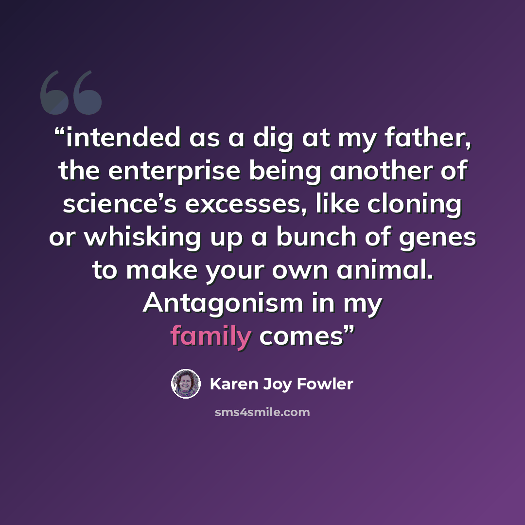 “intended as a dig at my father, the enterprise being another of science’s excesses, like cloning or whisking up a bunch of genes to make your own animal. Antagonism in my family comes” quote by Karen Joy Fowler