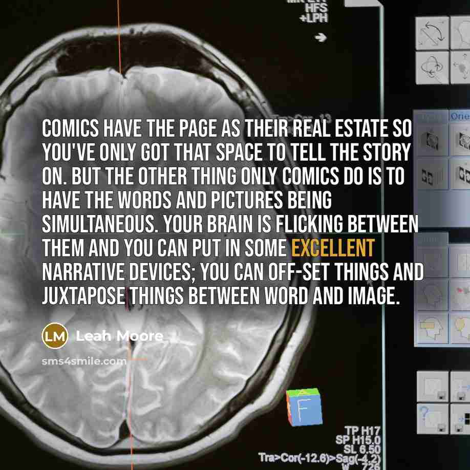 “Comics have the page as their real estate so you've only got that space to tell the story on. But the other thing only comics do is to have the words and pictures being simultaneous. Your brain is flicking between them and you can put in some excellent narrative devices; you can off-set things and…” quote by Leah Moore