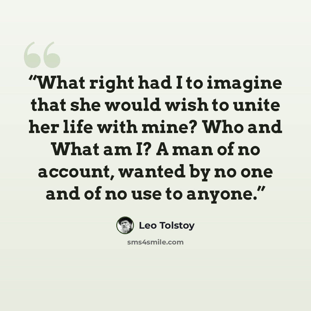 “What right had I to imagine that she would wish to unite her life with mine? Who and What am I? A man of no account, wanted by no one and of no use to anyone.” quote by Leo Tolstoy