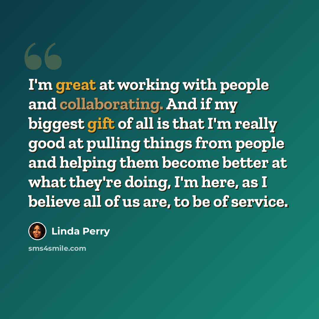 “I'm great at working with people and collaborating. And if my biggest gift of all is that I'm really good at pulling things from people and helping them become better at what they're doing, I'm here, as I believe all of us are, to be of service.” quote by Linda Perry