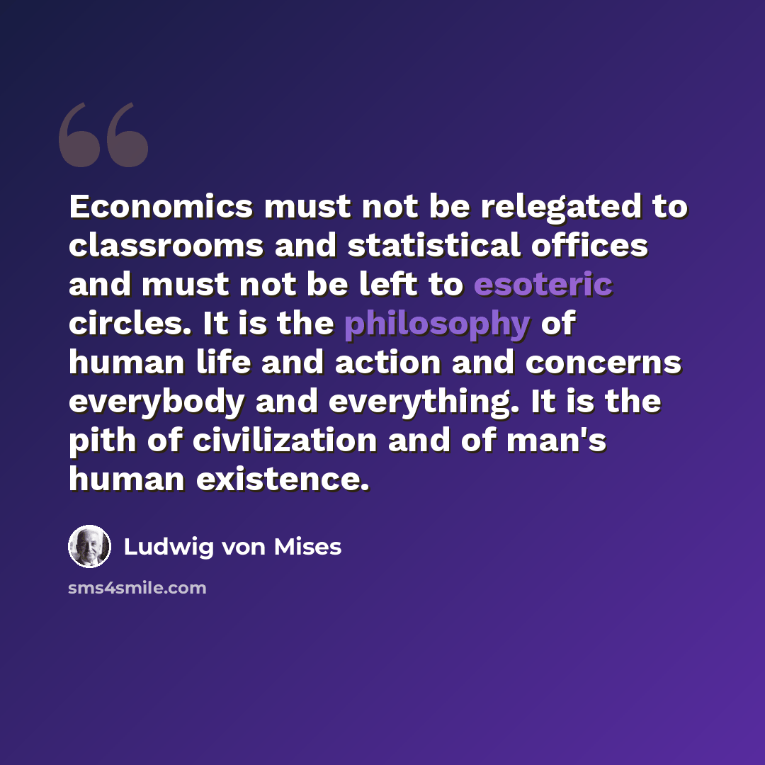 “Economics must not be relegated to classrooms and statistical offices and must not be left to esoteric circles. It is the philosophy of human life and action and concerns everybody and everything. It is the pith of civilization and of man's human existence.” quote by Ludwig von Mises