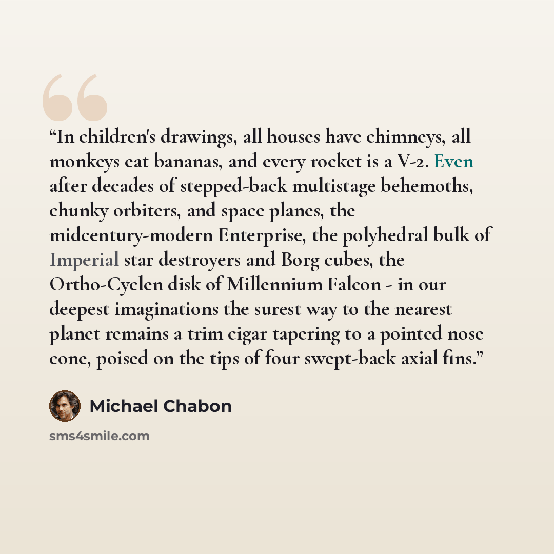“In children's drawings, all houses have chimneys, all monkeys eat bananas, and every rocket is a V-2. Even after decades of stepped-back multistage behemoths, chunky orbiters, and space planes, the midcentury-modern Enterprise, the polyhedral bulk of Imperial star destroyers and Borg cubes, the…” quote by Michael Chabon