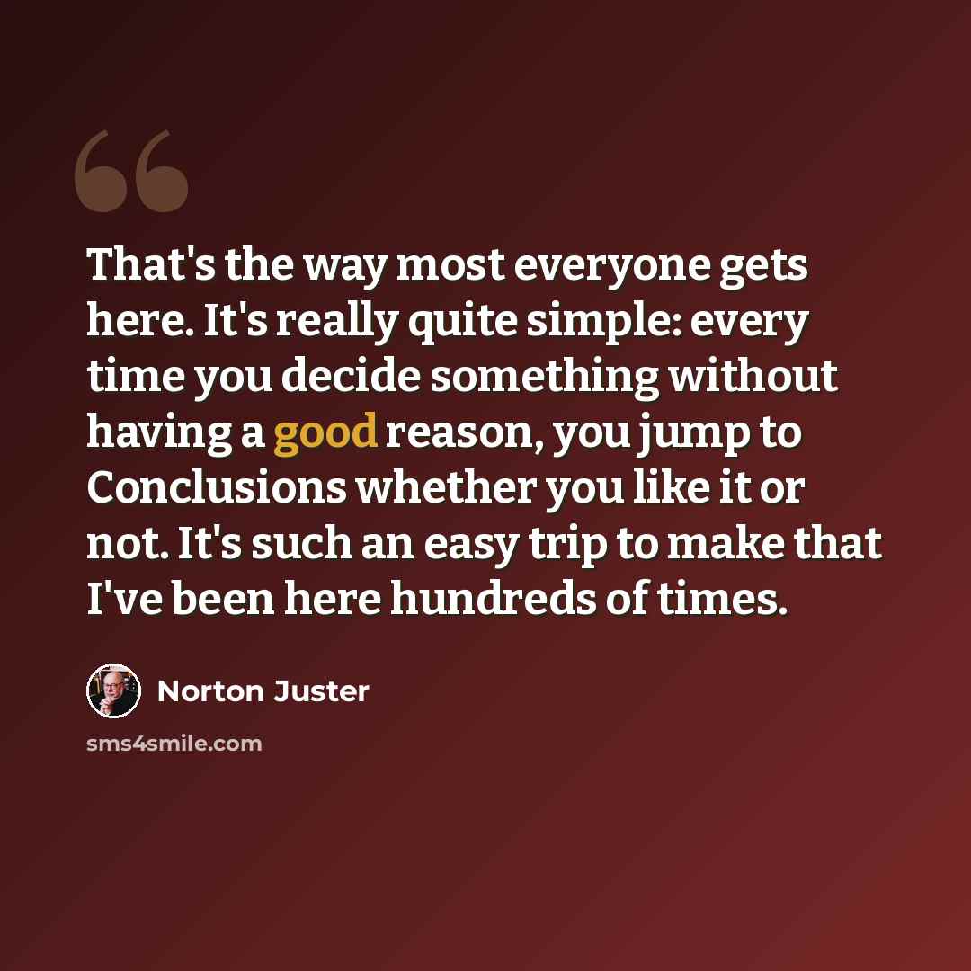 “That's the way most everyone gets here. It's really quite simple: every time you decide something without having a good reason, you jump to Conclusions whether you like it or not. It's such an easy trip to make that I've been here hundreds of times.” quote by Norton Juster