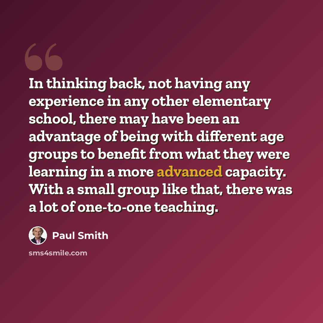 “In thinking back, not having any experience in any other elementary school, there may have been an advantage of being with different age groups to benefit from what they were learning in a more advanced capacity. With a small group like that, there was a lot of one-to-one teaching.” quote by Paul Smith