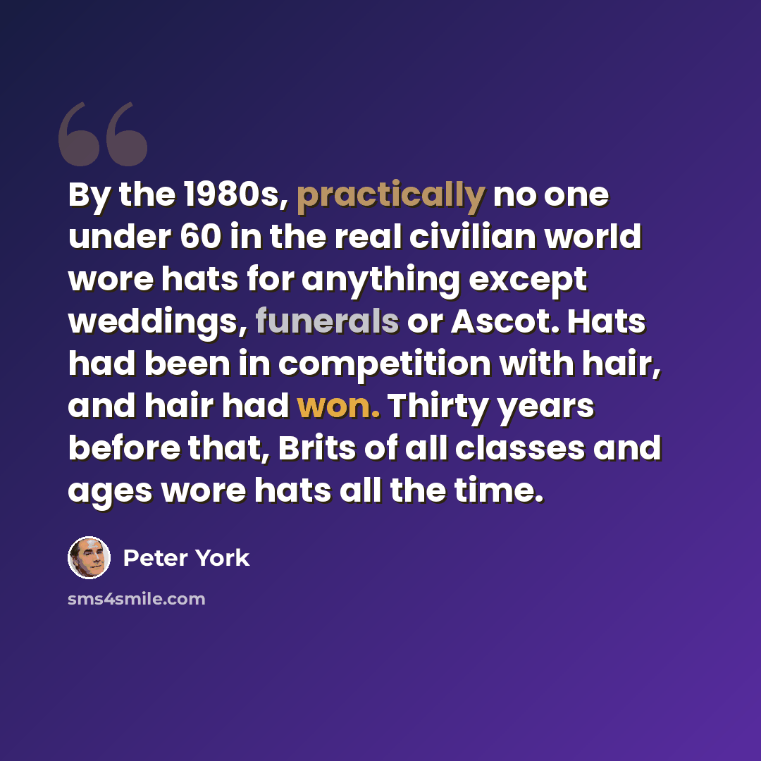 “By the 1980s, practically no one under 60 in the real civilian world wore hats for anything except weddings, funerals or Ascot. Hats had been in competition with hair, and hair had won. Thirty years before that, Brits of all classes and ages wore hats all the time.” quote by Peter York