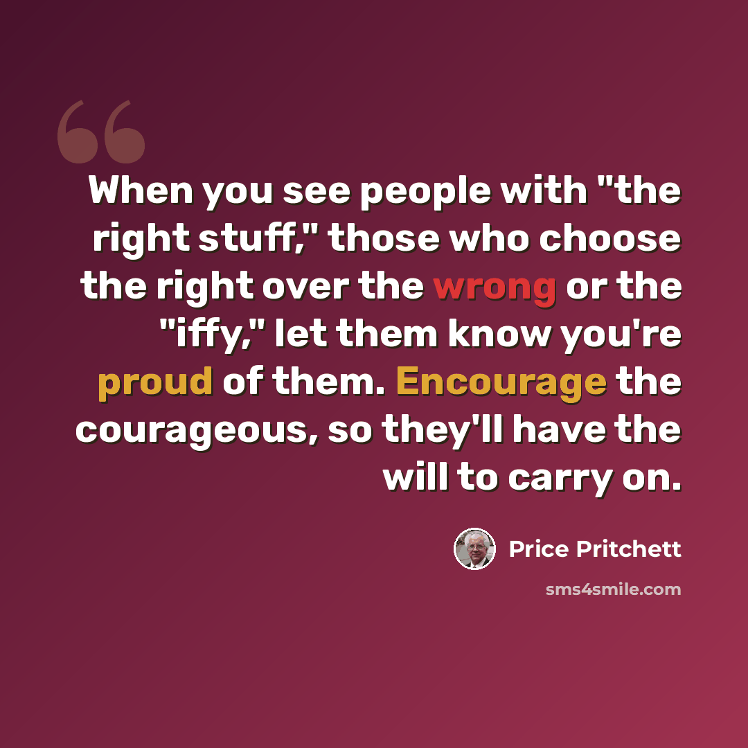 “When you see people with "the right stuff," those who choose the right over the wrong or the "iffy," let them know you're proud of them. Encourage the courageous, so they'll have the will to carry on.” quote by Price Pritchett