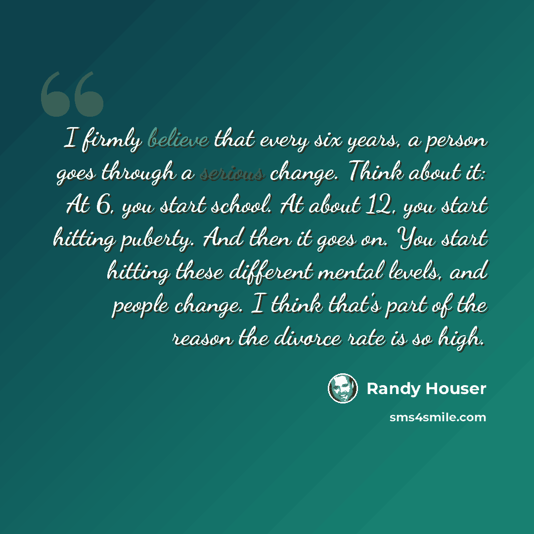 “I firmly believe that every six years, a person goes through a serious change. Think about it: At 6, you start school. At about 12, you start hitting puberty. And then it goes on. You start hitting these different mental levels, and people change. I think that's part of the reason the divorce rate…” quote by Randy Houser