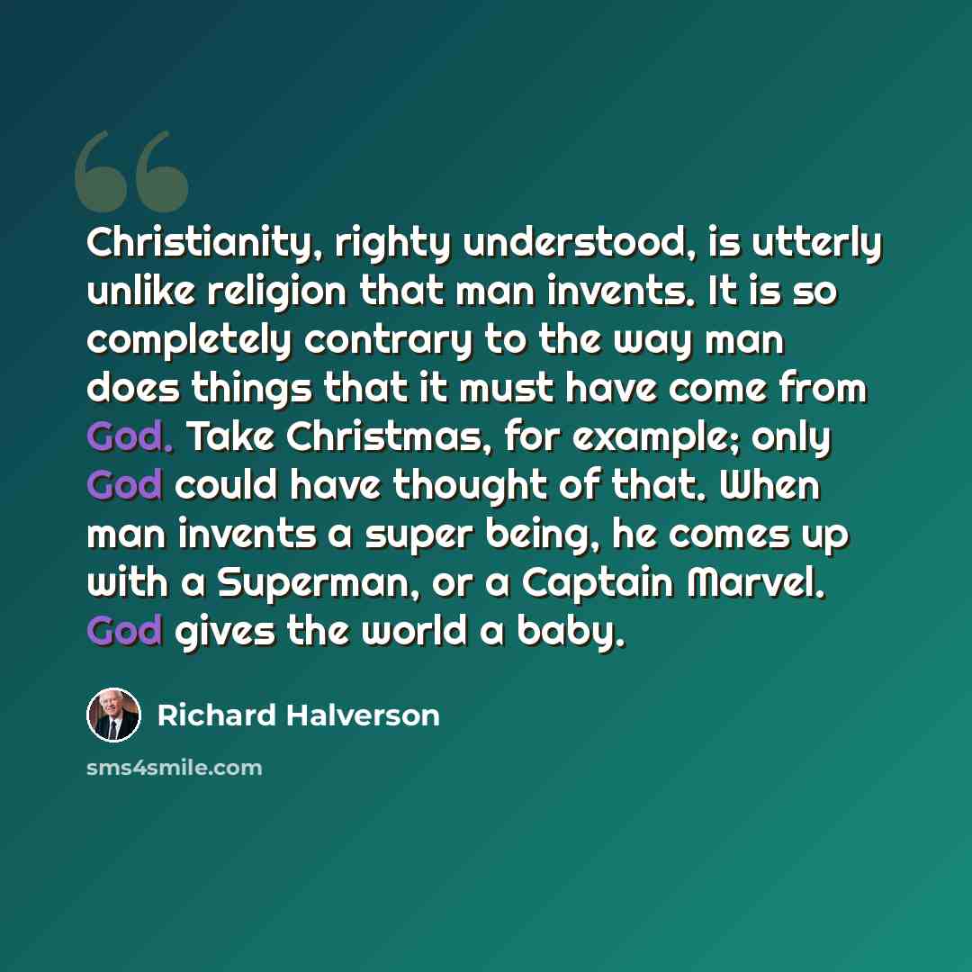 “Christianity, righty understood, is utterly unlike religion that man invents. It is so completely contrary to the way man does things that it must have come from God. Take Christmas, for example; only God could have thought of that. When man invents a super being, he comes up with a Superman, or a…” quote by Richard Halverson