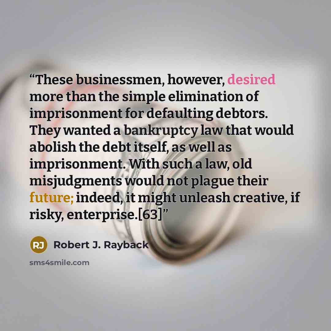 “These businessmen, however, desired more than the simple elimination of imprisonment for defaulting debtors. They wanted a bankruptcy law that would abolish the debt itself, as well as imprisonment. With such a law, old misjudgments would not plague their future; indeed, it might unleash creative…” quote by Robert J. Rayback