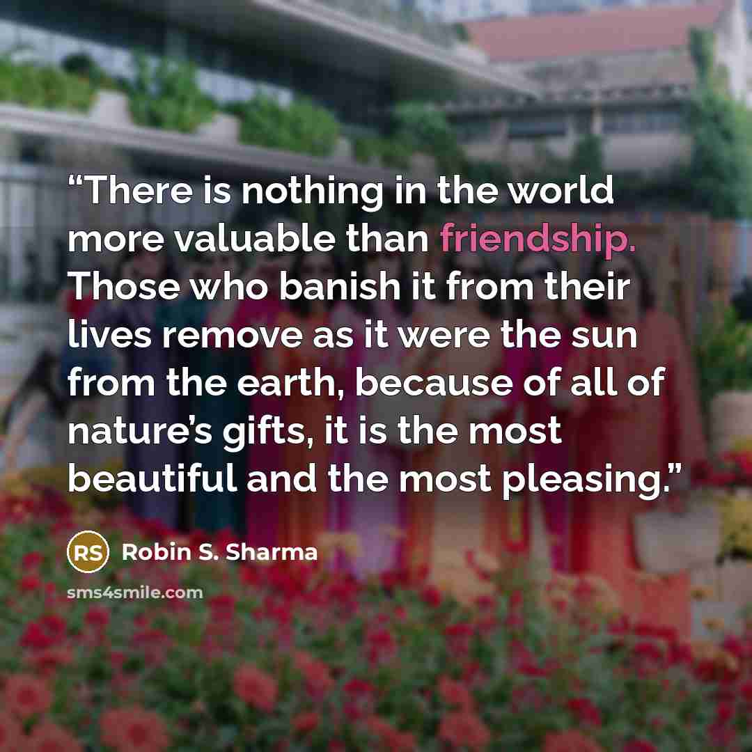 “There is nothing in the world more valuable than friendship. Those who banish it from their lives remove as it were the sun from the earth, because of all of nature’s gifts, it is the most beautiful and the most pleasing.” quote by Robin S. Sharma