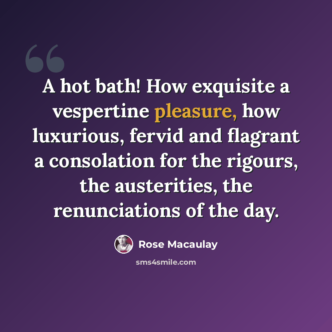 “A hot bath! How exquisite a vespertine pleasure, how luxurious, fervid and flagrant a consolation for the rigours, the austerities, the renunciations of the day.” quote by Rose Macaulay