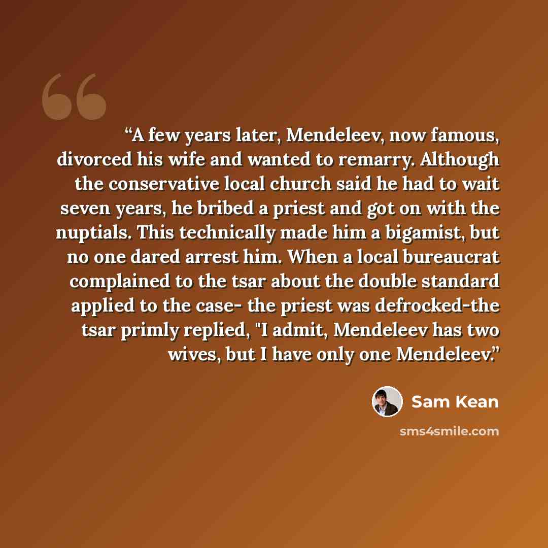 “A few years later, Mendeleev, now famous, divorced his wife and wanted to remarry. Although the conservative local church said he had to wait seven years, he bribed a priest and got on with the nuptials. This technically made him a bigamist, but no one dared arrest him. When a local bureaucrat…” quote by Sam Kean