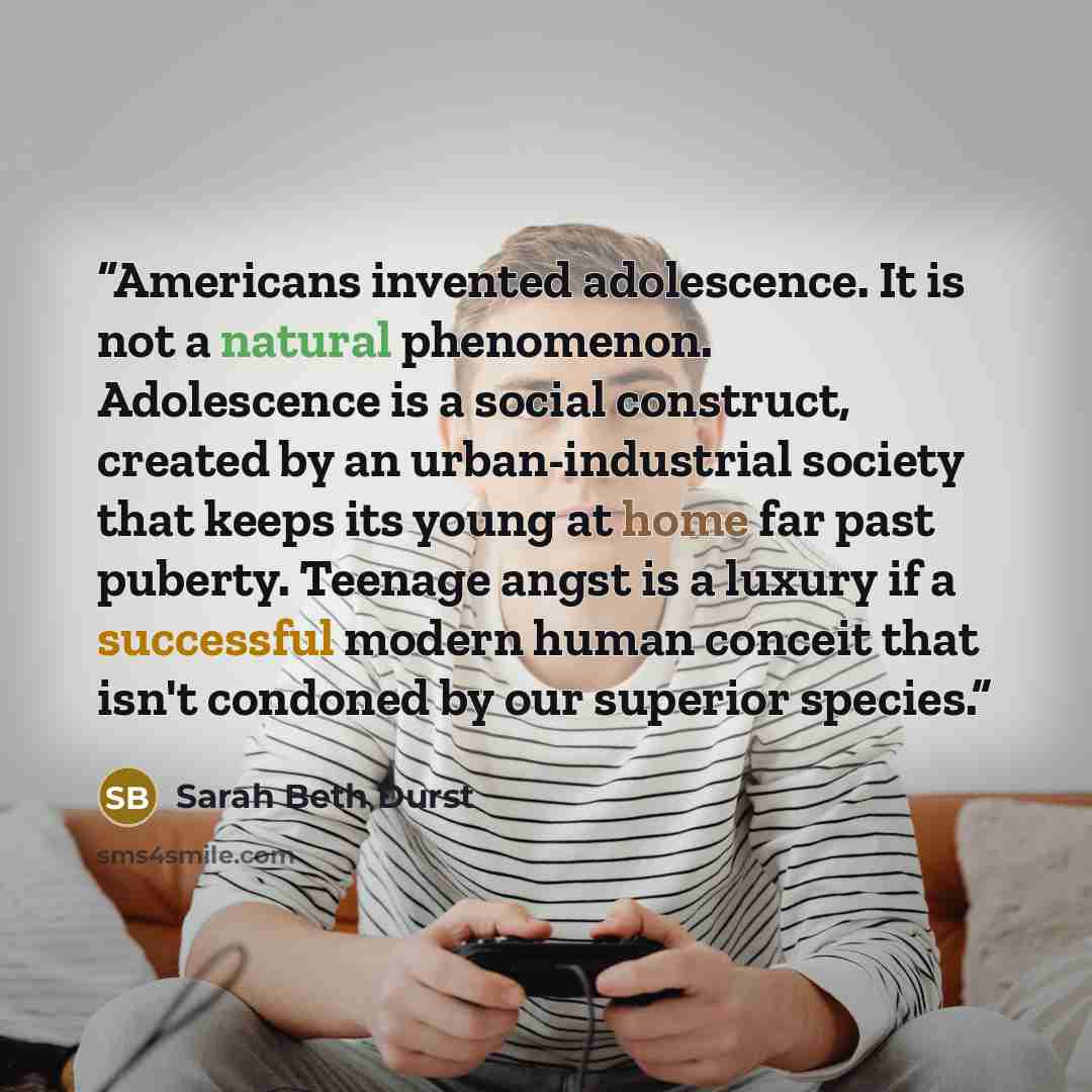 “Americans invented adolescence. It is not a natural phenomenon. Adolescence is a social construct, created by an urban-industrial society that keeps its young at home far past puberty. Teenage angst is a luxury if a successful modern human conceit that isn't condoned by our superior species.” quote by Sarah Beth Durst