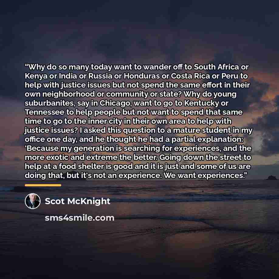 “Why do so many today want to wander off to South Africa or Kenya or India or Russia or Honduras or Costa Rica or Peru to help with justice issues but not spend the same effort in their own neighborhood or community or state? Why do young suburbanites, say in Chicago, want to go to Kentucky or…” quote by Scot McKnight