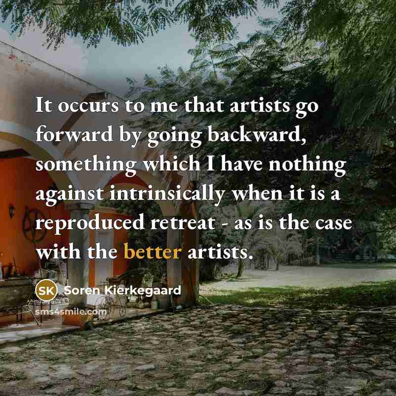 “It occurs to me that artists go forward by going backward, something which I have nothing against intrinsically when it is a reproduced retreat - as is the case with the better artists.” quote by Soren Kierkegaard