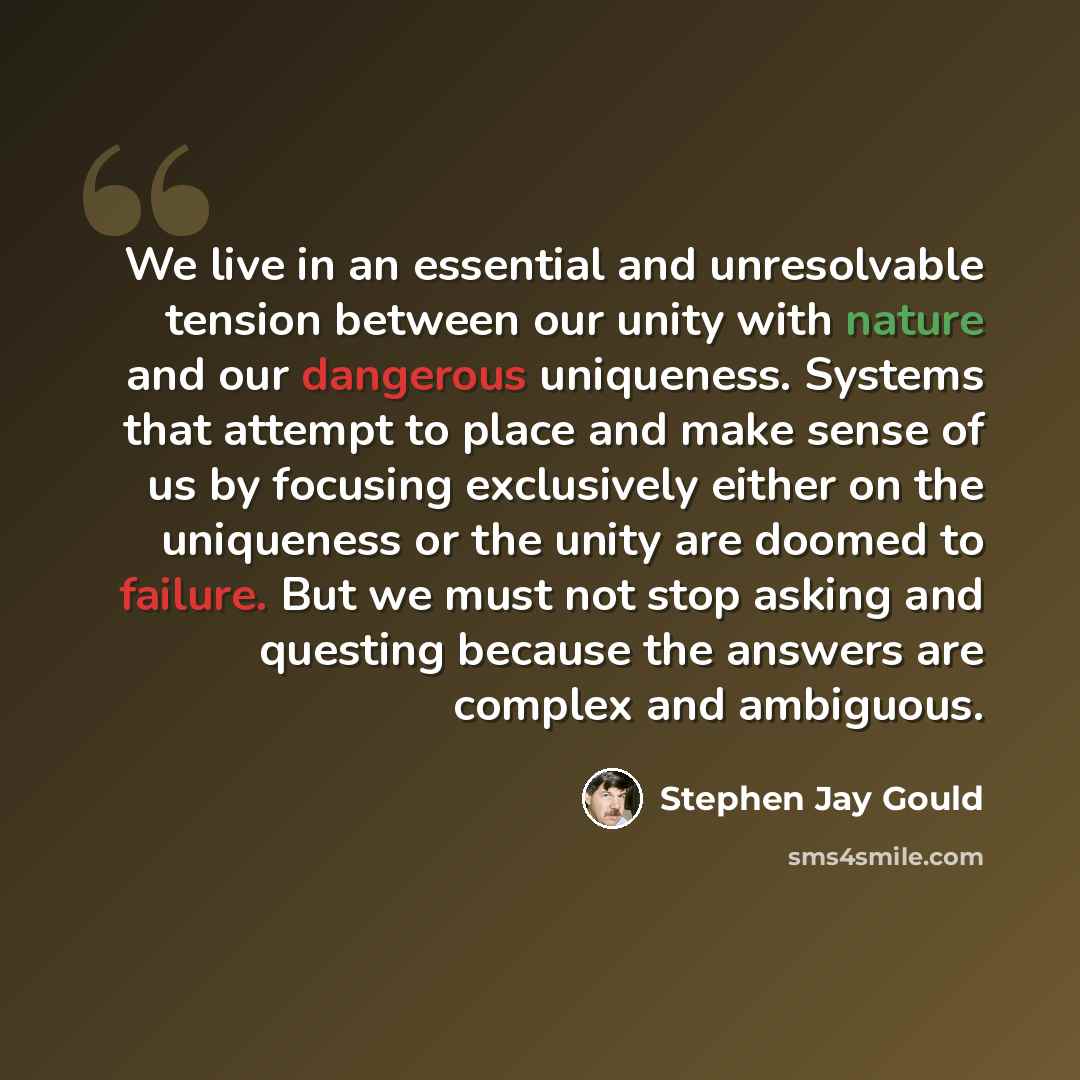 “We live in an essential and unresolvable tension between our unity with nature and our dangerous uniqueness. Systems that attempt to place and make sense of us by focusing exclusively either on the uniqueness or the unity are doomed to failure. But we must not stop asking and questing because the…” quote by Stephen Jay Gould
