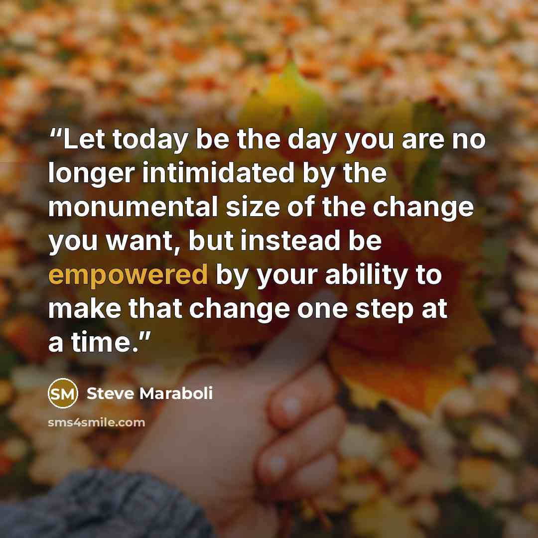 “Let today be the day you are no longer intimidated by the monumental size of the change you want, but instead be empowered by your ability to make that change one step at a time.” quote by Steve Maraboli