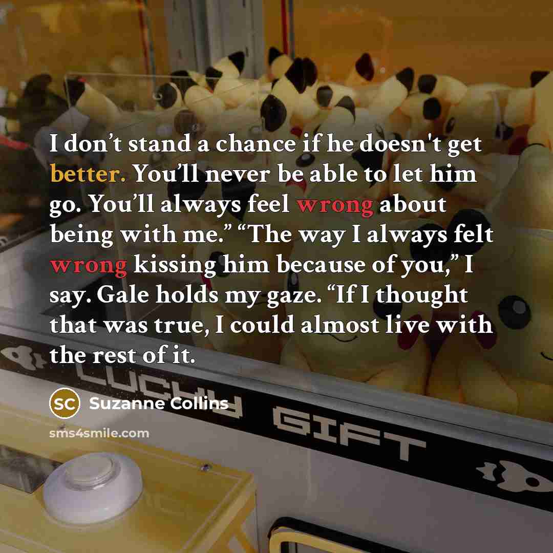 “I don’t stand a chance if he doesn't get better. You’ll never be able to let him go. You’ll always feel wrong about being with me.” “The way I always felt wrong kissing him because of you,” I say. Gale holds my gaze. “If I thought that was true, I could almost live with the rest of it.” quote by Suzanne Collins