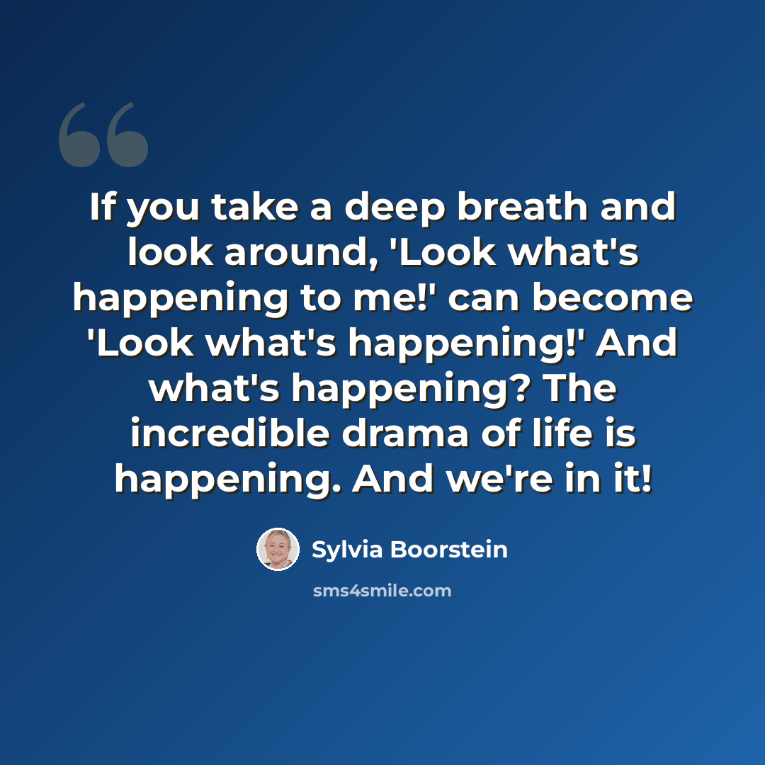 “If you take a deep breath and look around, 'Look what's happening to me!' can become 'Look what's happening!' And what's happening? The incredible drama of life is happening. And we're in it!” quote by Sylvia Boorstein