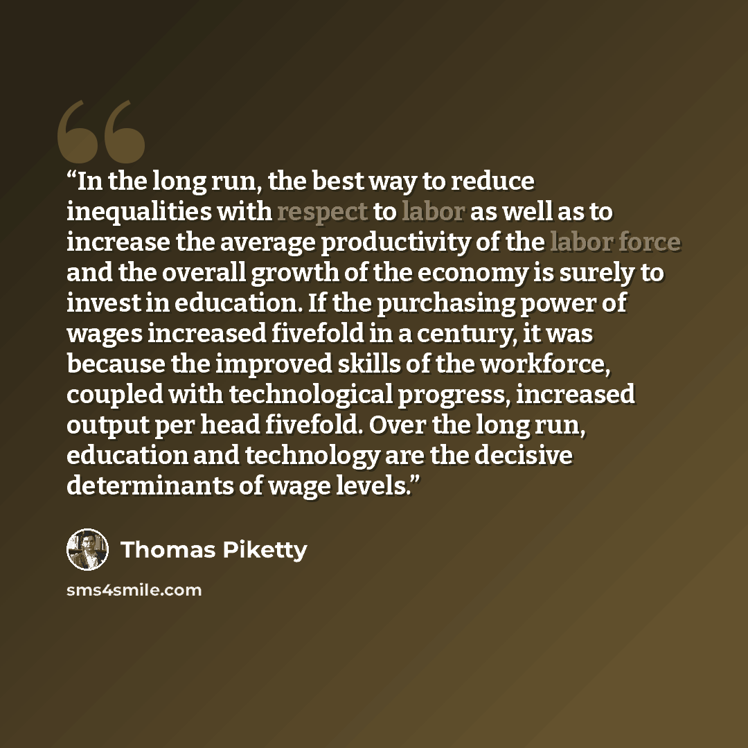 “In the long run, the best way to reduce inequalities with respect to labor as well as to increase the average productivity of the labor force and the overall growth of the economy is surely to invest in education. If the purchasing power of wages increased fivefold in a century, it was because the…” quote by Thomas Piketty