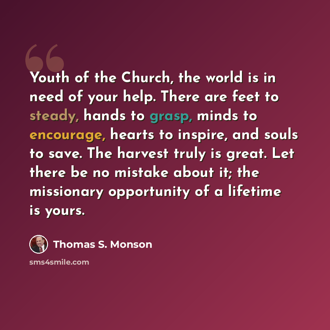 “Youth of the Church, the world is in need of your help. There are feet to steady, hands to grasp, minds to encourage, hearts to inspire, and souls to save. The harvest truly is great. Let there be no mistake about it; the missionary opportunity of a lifetime is yours.” quote by Thomas S. Monson
