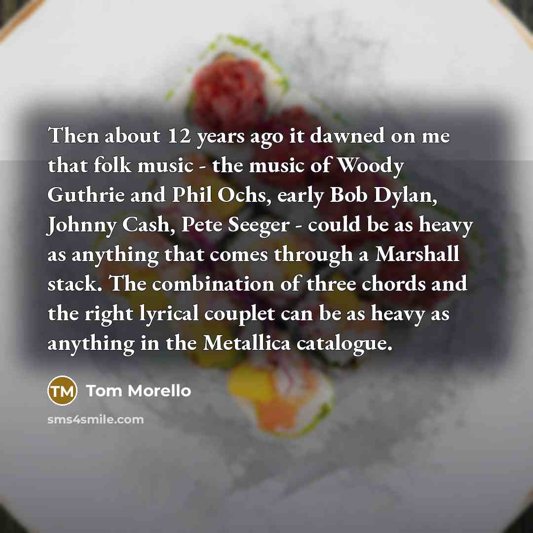 “Then about 12 years ago it dawned on me that folk music - the music of Woody Guthrie and Phil Ochs, early Bob Dylan, Johnny Cash, Pete Seeger - could be as heavy as anything that comes through a Marshall stack. The combination of three chords and the right lyrical couplet can be as heavy as…” quote by Tom Morello