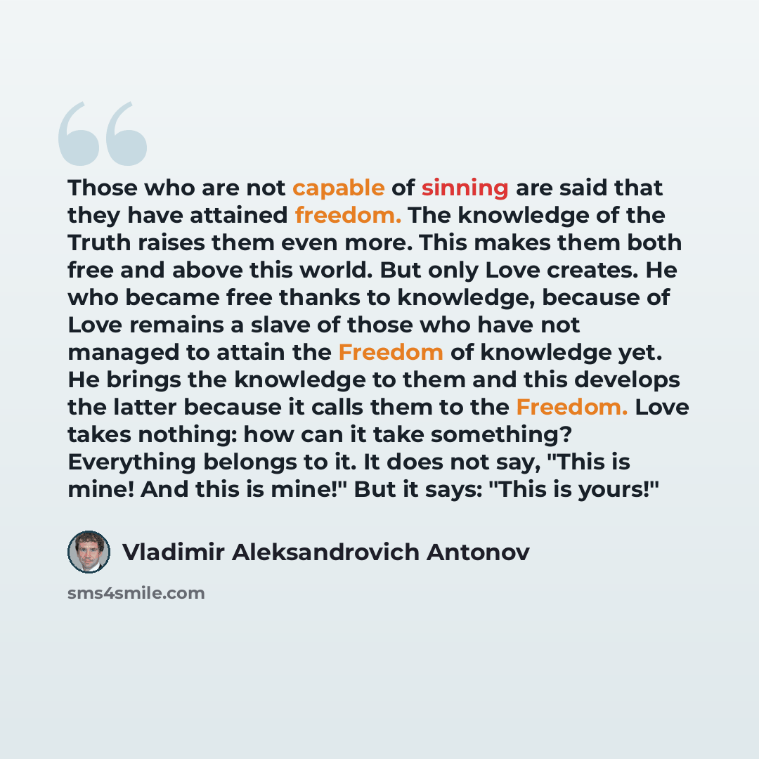 “Those who are not capable of sinning are said that they have attained freedom. The knowledge of the Truth raises them even more. This makes them both free and above this world. But only Love creates. He who became free thanks to knowledge, because of Love remains a slave of those who have not…” quote by Vladimir Aleksandrovich Antonov