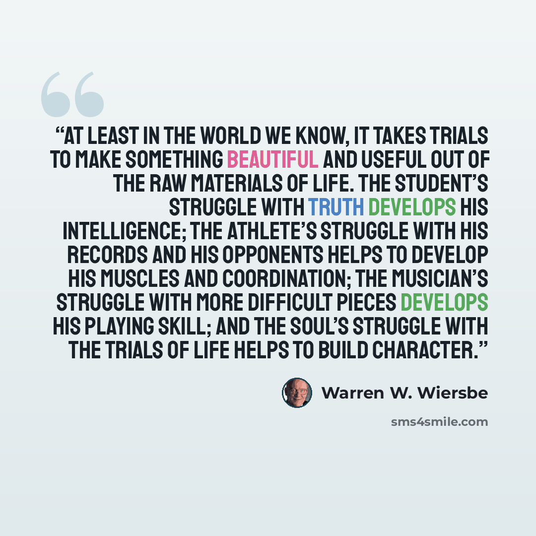 “At least in the world we know, it takes trials to make something beautiful and useful out of the raw materials of life. The student’s struggle with truth develops his intelligence; the athlete’s struggle with his records and his opponents helps to develop his muscles and coordination; the…” quote by Warren W. Wiersbe