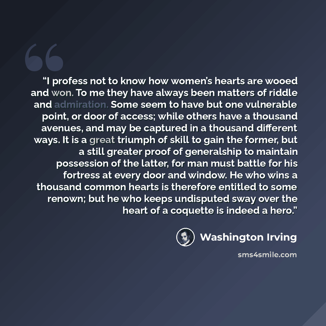 “I profess not to know how women’s hearts are wooed and won. To me they have always been matters of riddle and admiration. Some seem to have but one vulnerable point, or door of access; while others have a thousand avenues, and may be captured in a thousand different ways. It is a great triumph of…” quote by Washington Irving