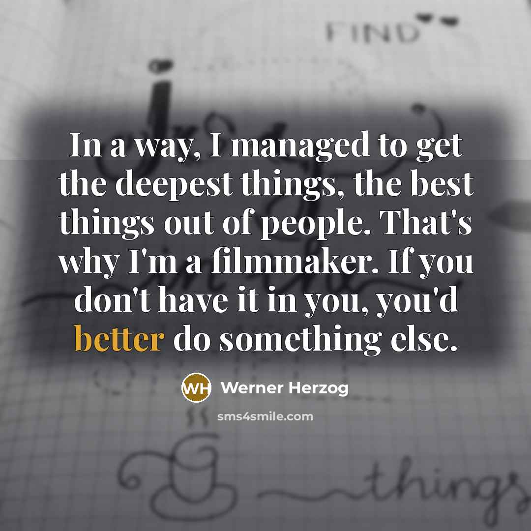 “In a way, I managed to get the deepest things, the best things out of people. That's why I'm a filmmaker. If you don't have it in you, you'd better do something else.” quote by Werner Herzog
