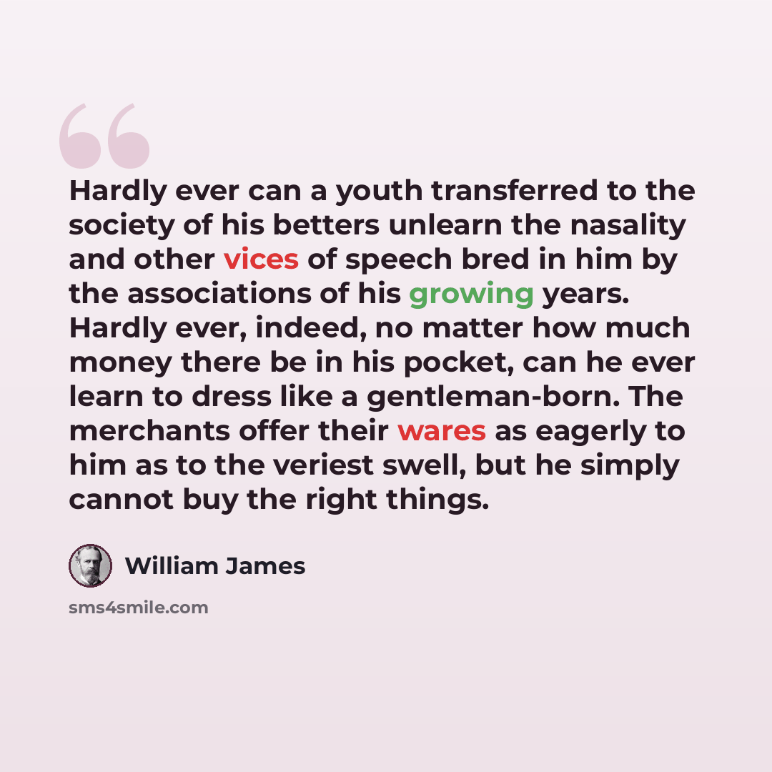 “Hardly ever can a youth transferred to the society of his betters unlearn the nasality and other vices of speech bred in him by the associations of his growing years. Hardly ever, indeed, no matter how much money there be in his pocket, can he ever learn to dress like a gentleman-born. The…” quote by William James
