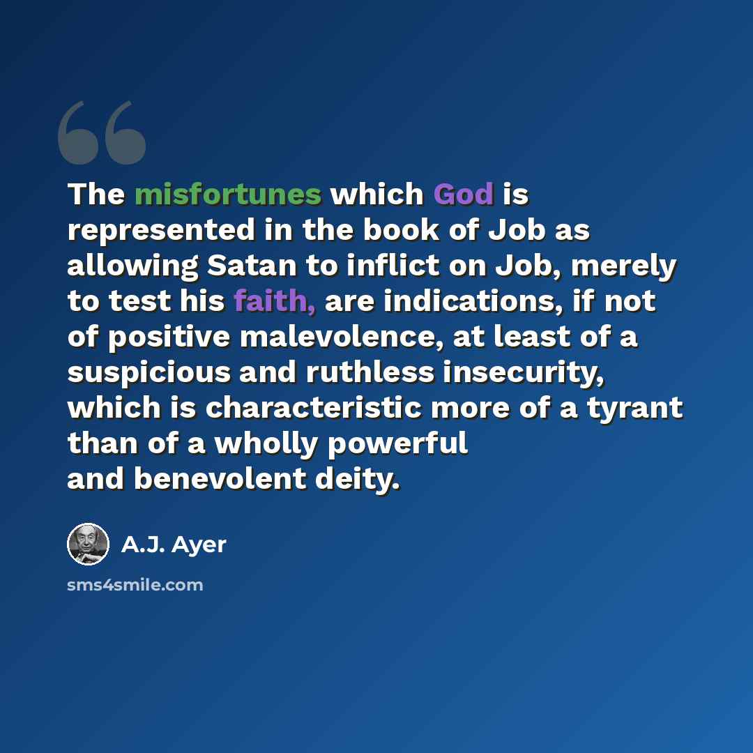 “The misfortunes which God is represented in the book of Job as allowing Satan to inflict on Job, merely to test his faith, are indications, if not of positive malevolence, at least of a suspicious and ruthless insecurity, which is characteristic more of a tyrant than of a wholly powerful and…” quote by A.J. Ayer