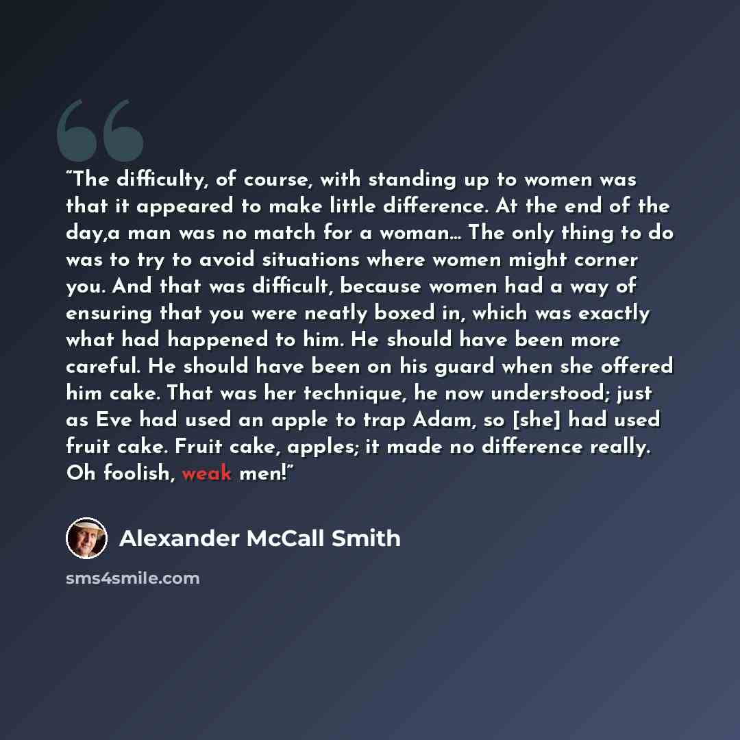 “The difficulty, of course, with standing up to women was that it appeared to make little difference. At the end of the day,a man was no match for a woman… The only thing to do was to try to avoid situations where women might corner you. And that was difficult, because women had a way of ensuring…” quote by Alexander McCall Smith