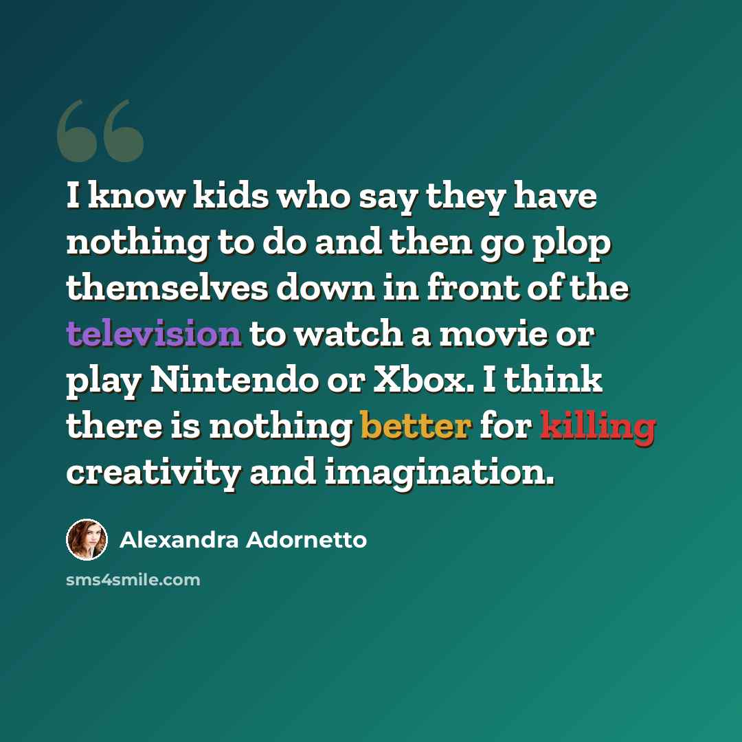 “I know kids who say they have nothing to do and then go plop themselves down in front of the television to watch a movie or play Nintendo or Xbox. I think there is nothing better for killing creativity and imagination.” quote by Alexandra Adornetto