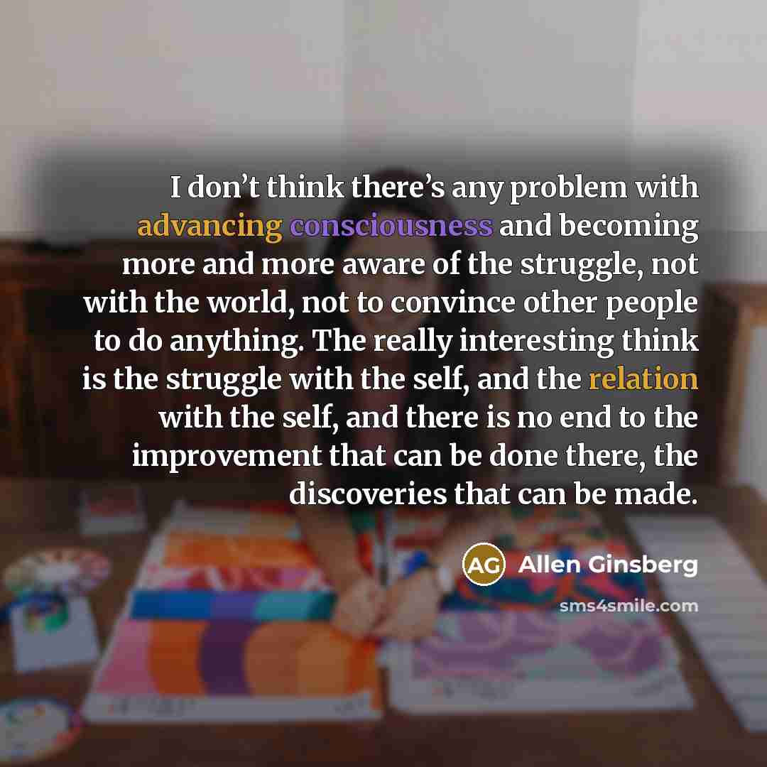 “I don’t think there’s any problem with advancing consciousness and becoming more and more aware of the struggle, not with the world, not to convince other people to do anything. The really interesting think is the struggle with the self, and the relation with the self, and there is no end to the…” quote by Allen Ginsberg