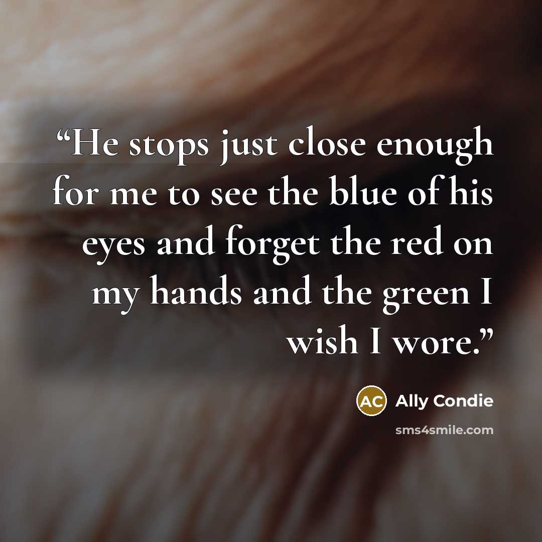 “He stops just close enough for me to see the blue of his eyes and forget the red on my hands and the green I wish I wore.” quote by Ally Condie