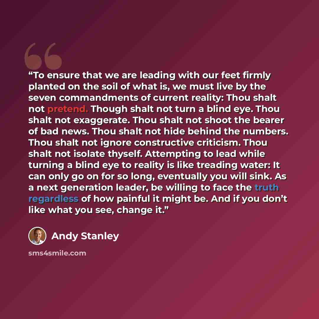 “To ensure that we are leading with our feet firmly planted on the soil of what is, we must live by the seven commandments of current reality: Thou shalt not pretend. Though shalt not turn a blind eye. Thou shalt not exaggerate. Thou shalt not shoot the bearer of bad news. Thou shalt not hide…” quote by Andy Stanley